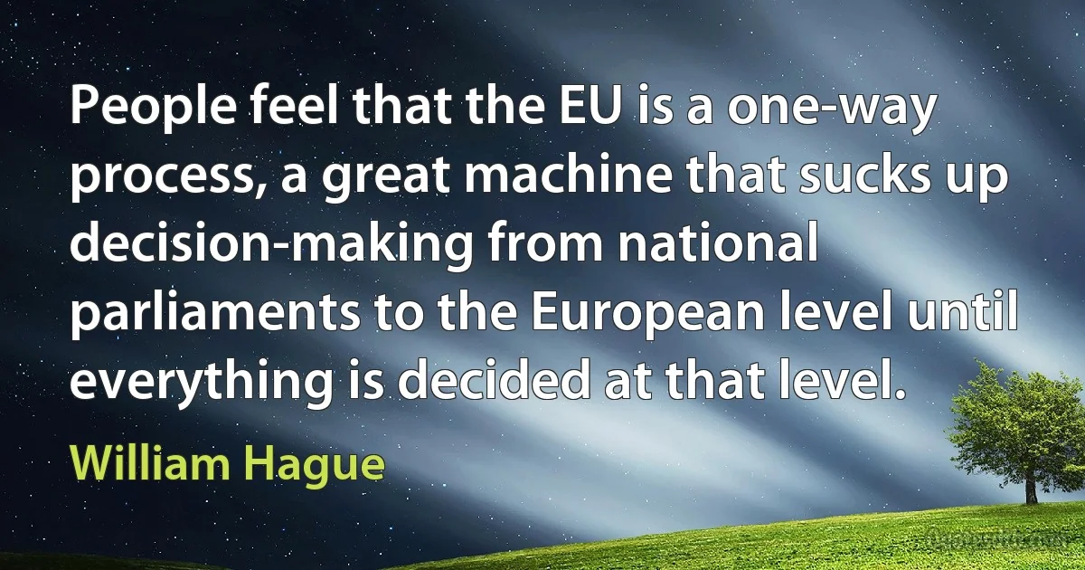 People feel that the EU is a one-way process, a great machine that sucks up decision-making from national parliaments to the European level until everything is decided at that level. (William Hague)