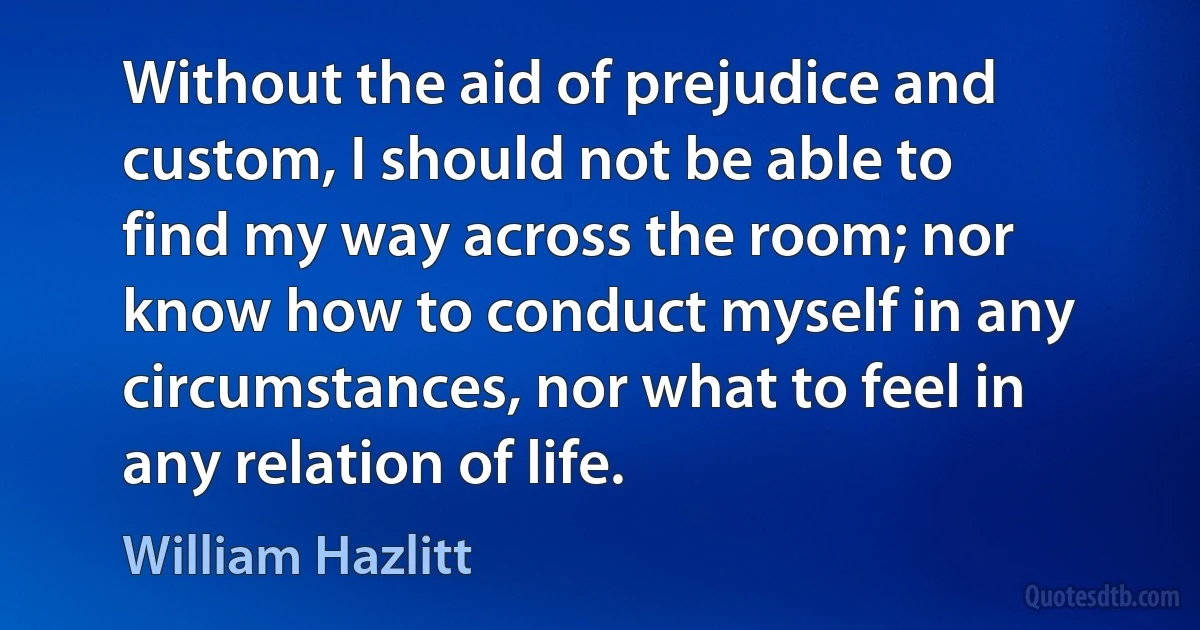 Without the aid of prejudice and custom, I should not be able to find my way across the room; nor know how to conduct myself in any circumstances, nor what to feel in any relation of life. (William Hazlitt)