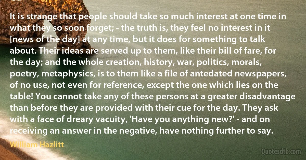 It is strange that people should take so much interest at one time in what they so soon forget; - the truth is, they feel no interest in it [news of the day] at any time, but it does for something to talk about. Their ideas are served up to them, like their bill of fare, for the day; and the whole creation, history, war, politics, morals, poetry, metaphysics, is to them like a file of antedated newspapers, of no use, not even for reference, except the one which lies on the table! You cannot take any of these persons at a greater disadvantage than before they are provided with their cue for the day. They ask with a face of dreary vacuity, 'Have you anything new?' - and on receiving an answer in the negative, have nothing further to say. (William Hazlitt)