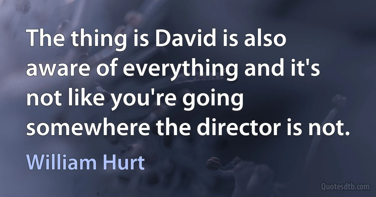 The thing is David is also aware of everything and it's not like you're going somewhere the director is not. (William Hurt)