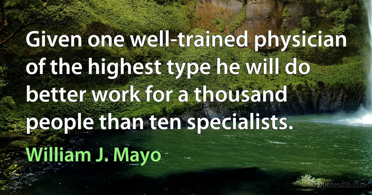 Given one well-trained physician of the highest type he will do better work for a thousand people than ten specialists. (William J. Mayo)