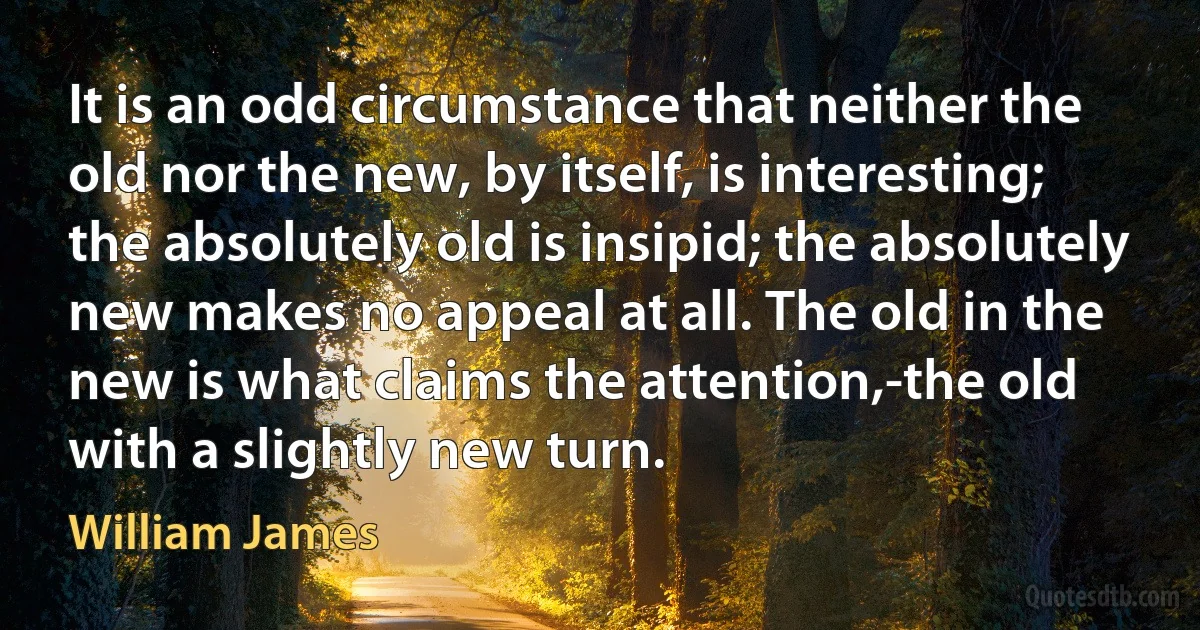 It is an odd circumstance that neither the old nor the new, by itself, is interesting; the absolutely old is insipid; the absolutely new makes no appeal at all. The old in the new is what claims the attention,-the old with a slightly new turn. (William James)