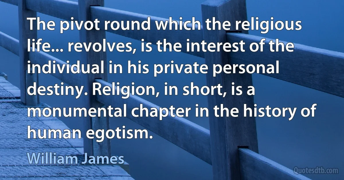 The pivot round which the religious life... revolves, is the interest of the individual in his private personal destiny. Religion, in short, is a monumental chapter in the history of human egotism. (William James)