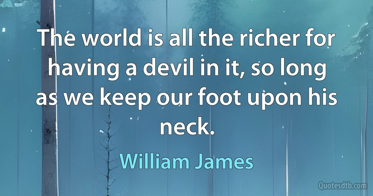 The world is all the richer for having a devil in it, so long as we keep our foot upon his neck. (William James)