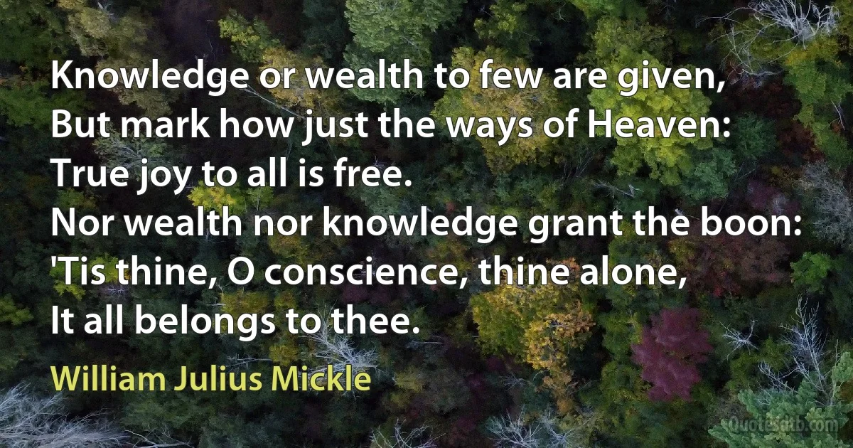 Knowledge or wealth to few are given,
But mark how just the ways of Heaven:
True joy to all is free.
Nor wealth nor knowledge grant the boon:
'Tis thine, O conscience, thine alone,
It all belongs to thee. (William Julius Mickle)