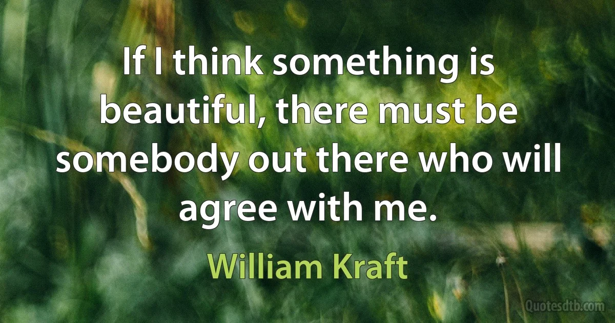 If I think something is beautiful, there must be somebody out there who will agree with me. (William Kraft)