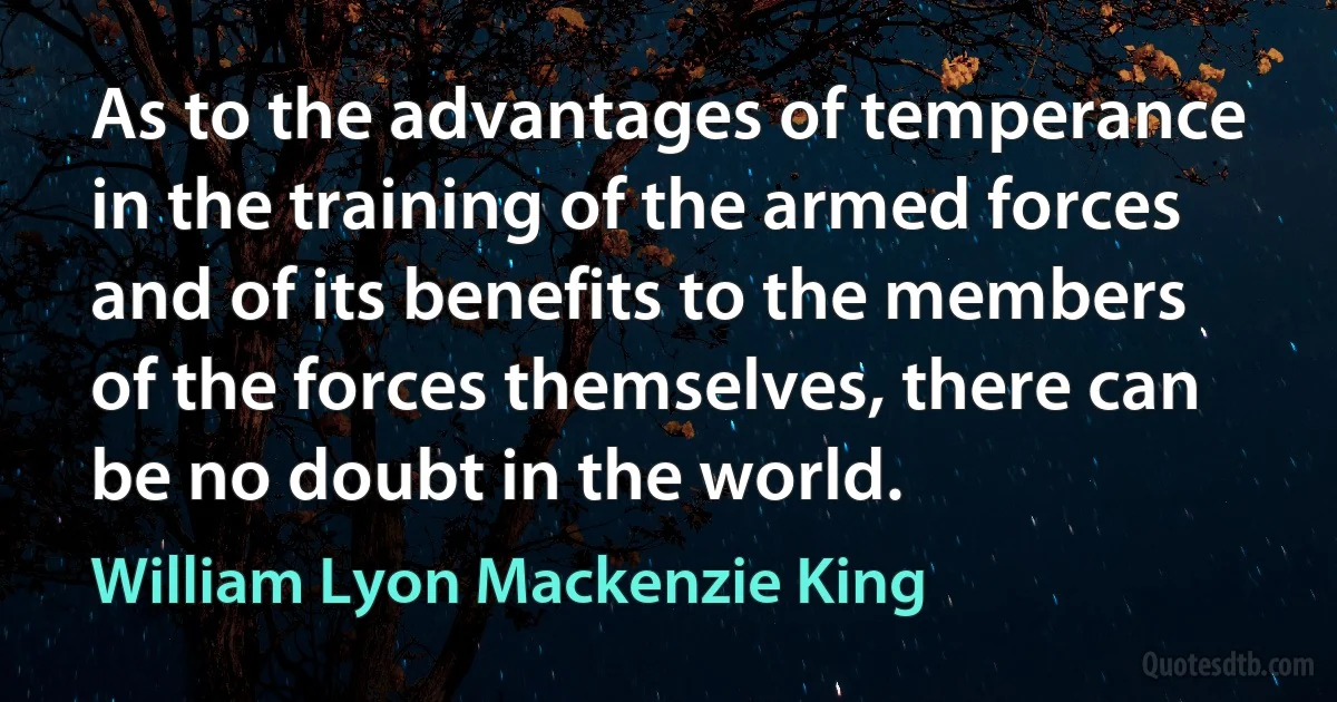 As to the advantages of temperance in the training of the armed forces and of its benefits to the members of the forces themselves, there can be no doubt in the world. (William Lyon Mackenzie King)