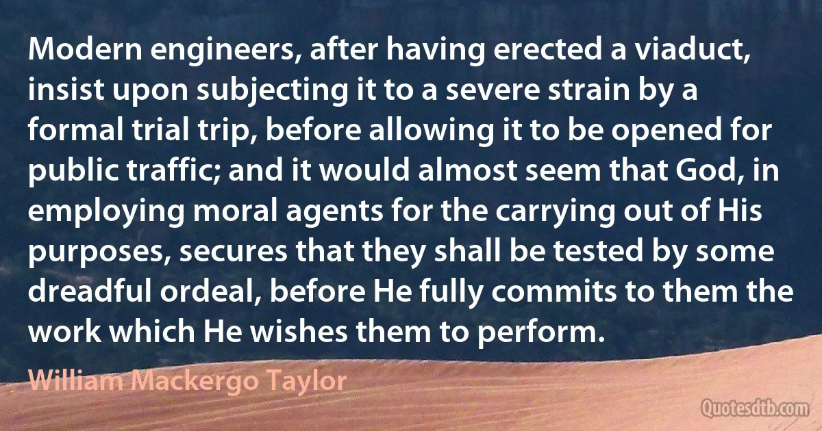 Modern engineers, after having erected a viaduct, insist upon subjecting it to a severe strain by a formal trial trip, before allowing it to be opened for public traffic; and it would almost seem that God, in employing moral agents for the carrying out of His purposes, secures that they shall be tested by some dreadful ordeal, before He fully commits to them the work which He wishes them to perform. (William Mackergo Taylor)