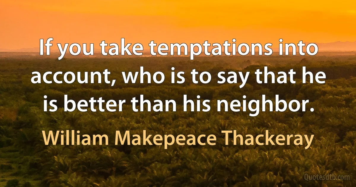 If you take temptations into account, who is to say that he is better than his neighbor. (William Makepeace Thackeray)