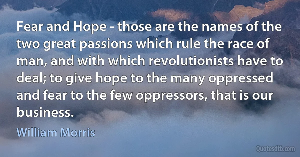 Fear and Hope - those are the names of the two great passions which rule the race of man, and with which revolutionists have to deal; to give hope to the many oppressed and fear to the few oppressors, that is our business. (William Morris)