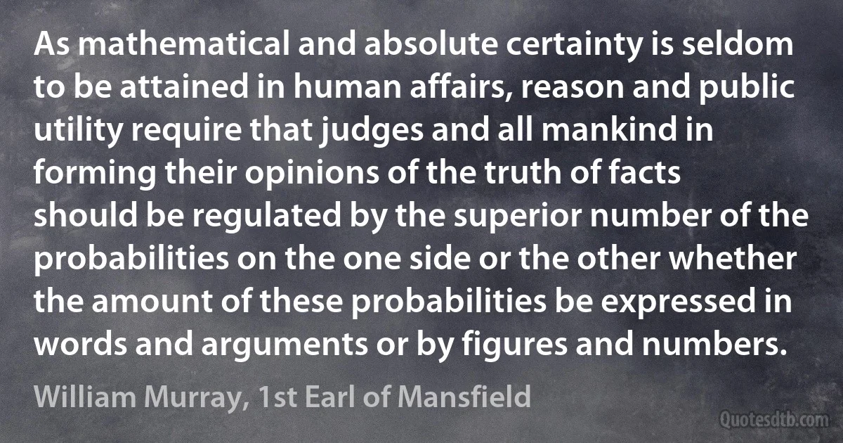 As mathematical and absolute certainty is seldom to be attained in human affairs, reason and public utility require that judges and all mankind in forming their opinions of the truth of facts should be regulated by the superior number of the probabilities on the one side or the other whether the amount of these probabilities be expressed in words and arguments or by figures and numbers. (William Murray, 1st Earl of Mansfield)