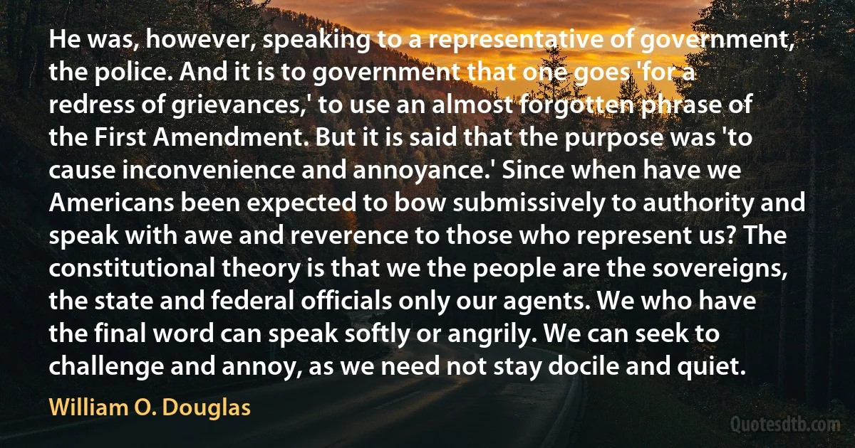 He was, however, speaking to a representative of government, the police. And it is to government that one goes 'for a redress of grievances,' to use an almost forgotten phrase of the First Amendment. But it is said that the purpose was 'to cause inconvenience and annoyance.' Since when have we Americans been expected to bow submissively to authority and speak with awe and reverence to those who represent us? The constitutional theory is that we the people are the sovereigns, the state and federal officials only our agents. We who have the final word can speak softly or angrily. We can seek to challenge and annoy, as we need not stay docile and quiet. (William O. Douglas)