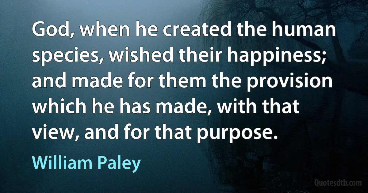 God, when he created the human species, wished their happiness; and made for them the provision which he has made, with that view, and for that purpose. (William Paley)