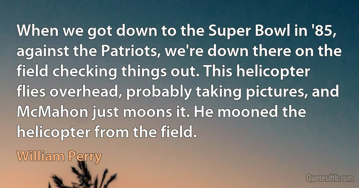 When we got down to the Super Bowl in '85, against the Patriots, we're down there on the field checking things out. This helicopter flies overhead, probably taking pictures, and McMahon just moons it. He mooned the helicopter from the field. (William Perry)