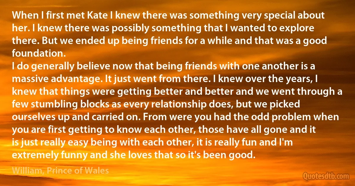 When I first met Kate I knew there was something very special about her. I knew there was possibly something that I wanted to explore there. But we ended up being friends for a while and that was a good foundation.
I do generally believe now that being friends with one another is a massive advantage. It just went from there. I knew over the years, I knew that things were getting better and better and we went through a few stumbling blocks as every relationship does, but we picked ourselves up and carried on. From were you had the odd problem when you are first getting to know each other, those have all gone and it is just really easy being with each other, it is really fun and I'm extremely funny and she loves that so it's been good. (William, Prince of Wales)