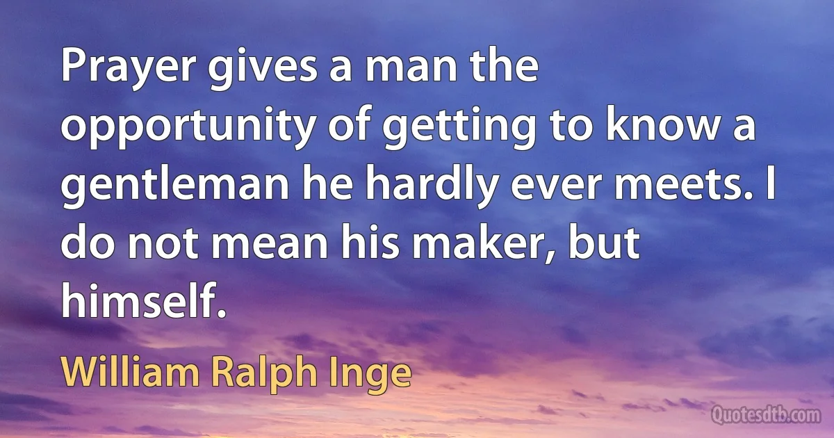 Prayer gives a man the opportunity of getting to know a gentleman he hardly ever meets. I do not mean his maker, but himself. (William Ralph Inge)