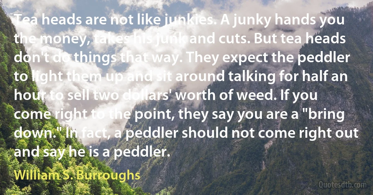 Tea heads are not like junkies. A junky hands you the money, takes his junk and cuts. But tea heads don't do things that way. They expect the peddler to light them up and sit around talking for half an hour to sell two dollars' worth of weed. If you come right to the point, they say you are a "bring down." In fact, a peddler should not come right out and say he is a peddler. (William S. Burroughs)