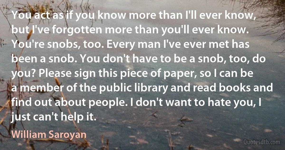 You act as if you know more than I'll ever know, but I've forgotten more than you'll ever know. You're snobs, too. Every man I've ever met has been a snob. You don't have to be a snob, too, do you? Please sign this piece of paper, so I can be a member of the public library and read books and find out about people. I don't want to hate you, I just can't help it. (William Saroyan)