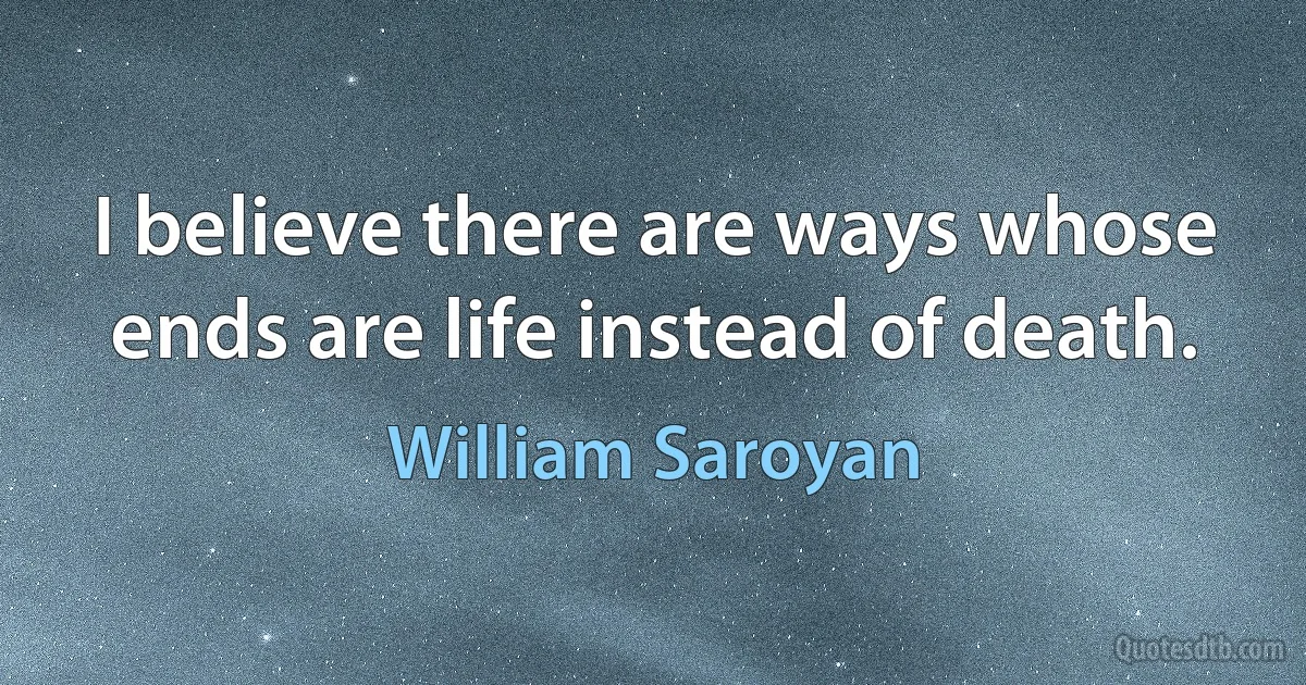 I believe there are ways whose ends are life instead of death. (William Saroyan)