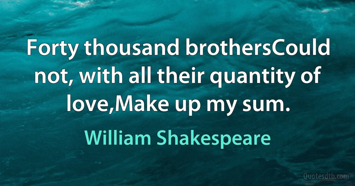 Forty thousand brothersCould not, with all their quantity of love,Make up my sum. (William Shakespeare)