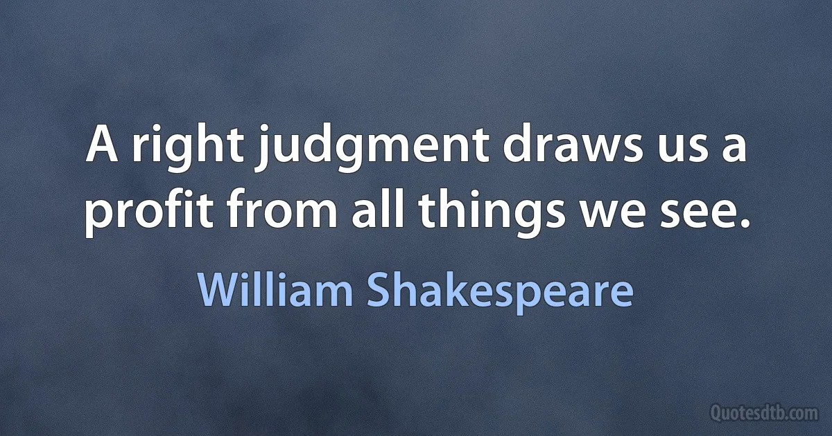 A right judgment draws us a profit from all things we see. (William Shakespeare)