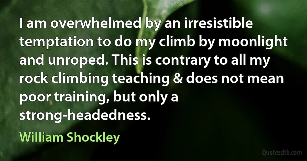 I am overwhelmed by an irresistible temptation to do my climb by moonlight and unroped. This is contrary to all my rock climbing teaching & does not mean poor training, but only a strong-headedness. (William Shockley)