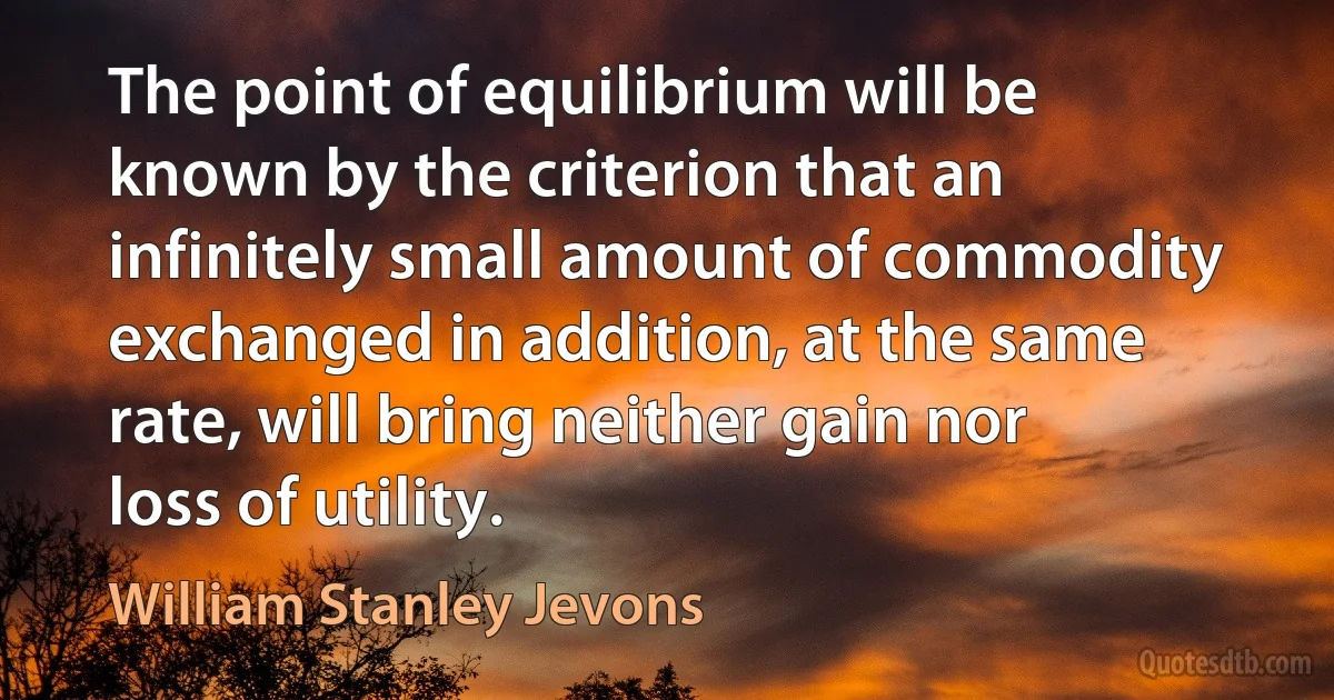 The point of equilibrium will be known by the criterion that an infinitely small amount of commodity exchanged in addition, at the same rate, will bring neither gain nor loss of utility. (William Stanley Jevons)