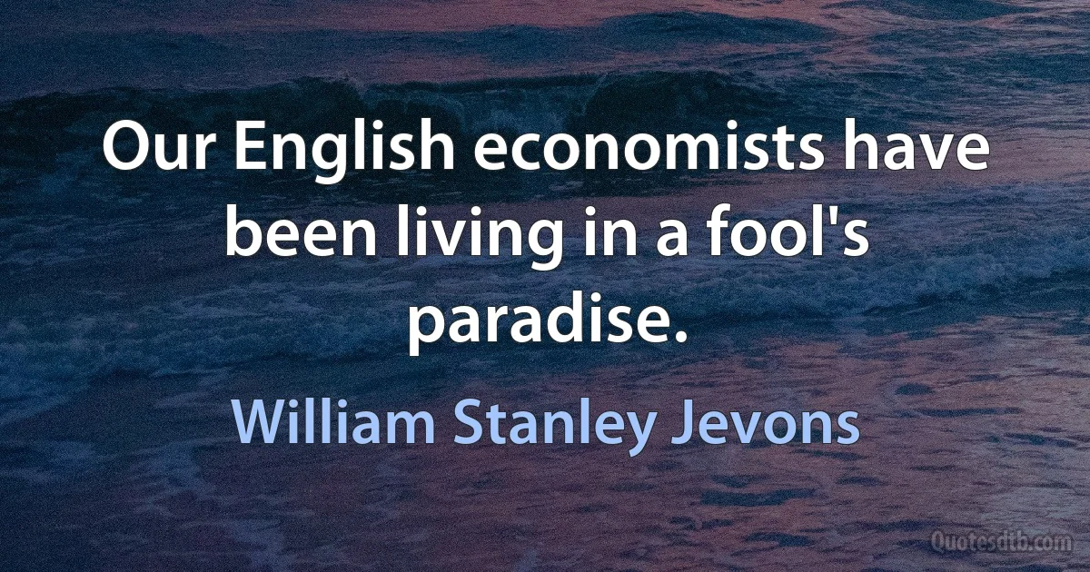 Our English economists have been living in a fool's paradise. (William Stanley Jevons)