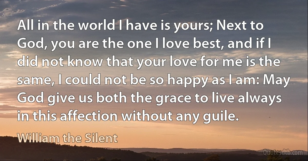 All in the world I have is yours; Next to God, you are the one I love best, and if I did not know that your love for me is the same, I could not be so happy as I am: May God give us both the grace to live always in this affection without any guile. (William the Silent)