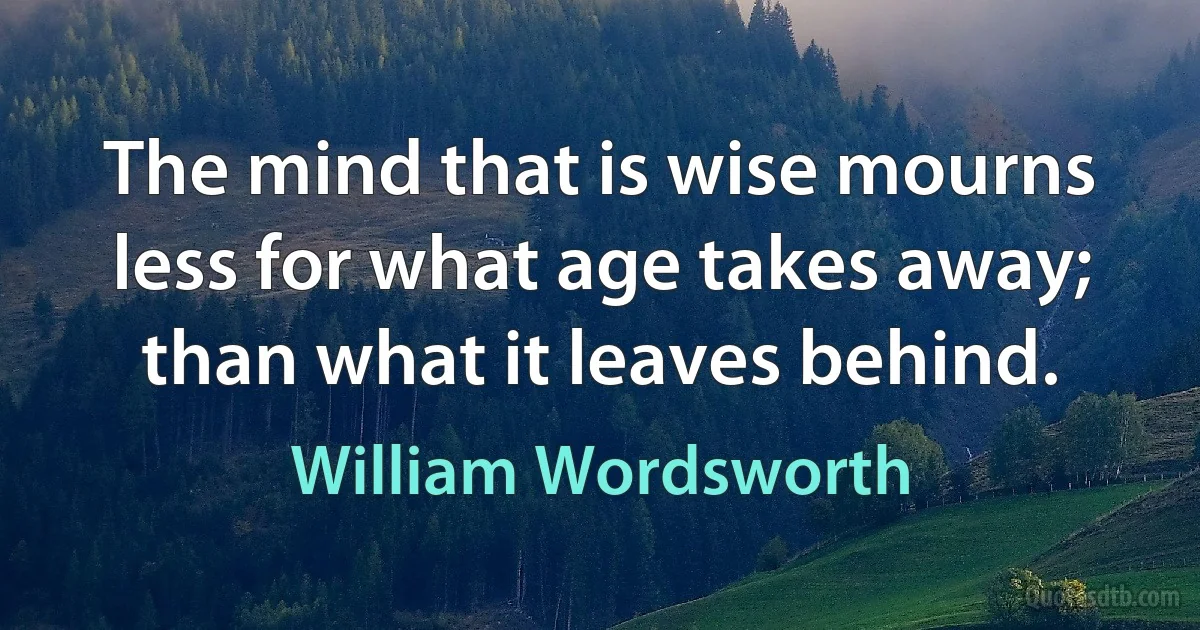 The mind that is wise mourns less for what age takes away; than what it leaves behind. (William Wordsworth)