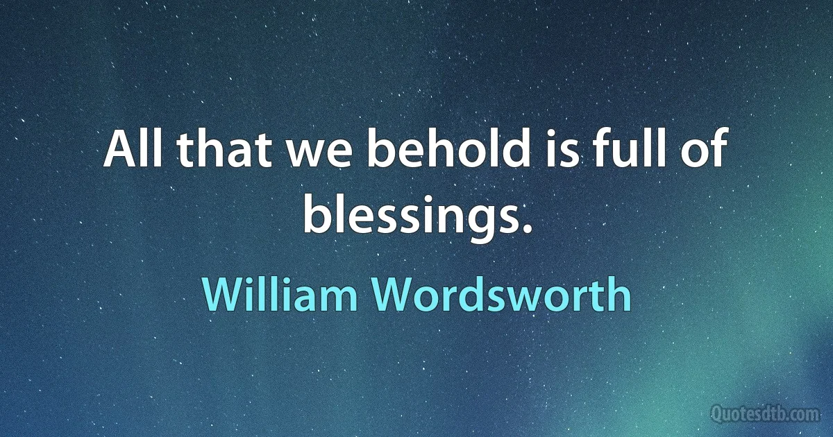 All that we behold is full of blessings. (William Wordsworth)