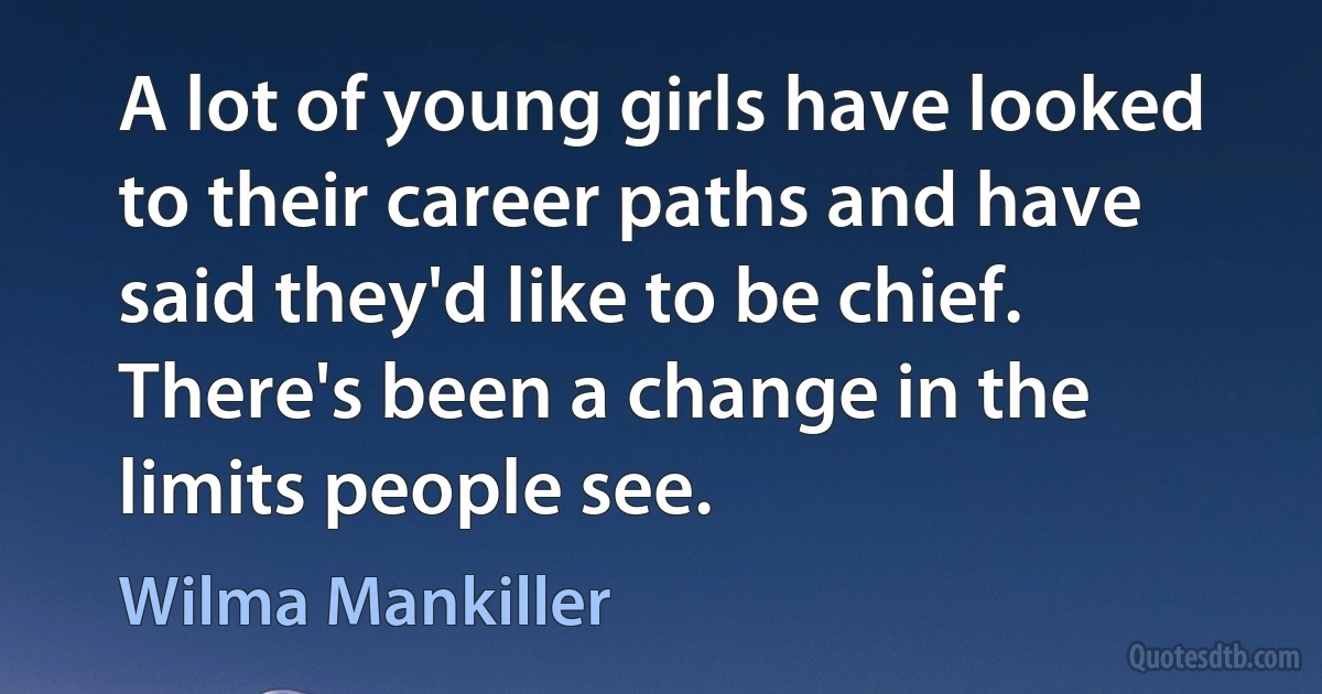 A lot of young girls have looked to their career paths and have said they'd like to be chief. There's been a change in the limits people see. (Wilma Mankiller)