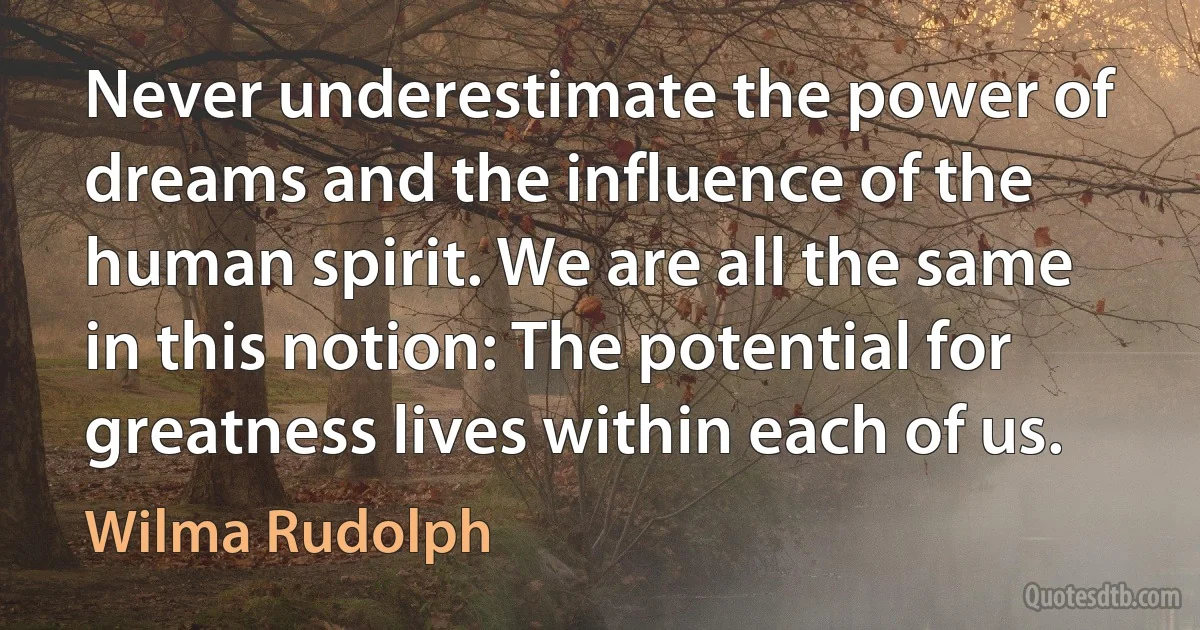 Never underestimate the power of dreams and the influence of the human spirit. We are all the same in this notion: The potential for greatness lives within each of us. (Wilma Rudolph)