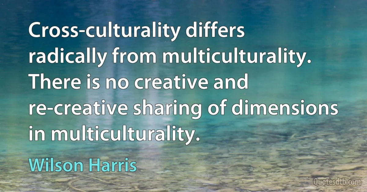 Cross-culturality differs radically from multiculturality. There is no creative and re-creative sharing of dimensions in multiculturality. (Wilson Harris)