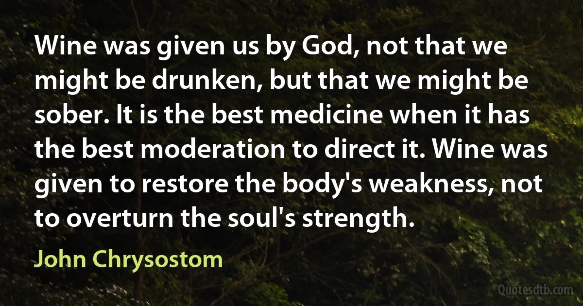Wine was given us by God, not that we might be drunken, but that we might be sober. It is the best medicine when it has the best moderation to direct it. Wine was given to restore the body's weakness, not to overturn the soul's strength. (John Chrysostom)