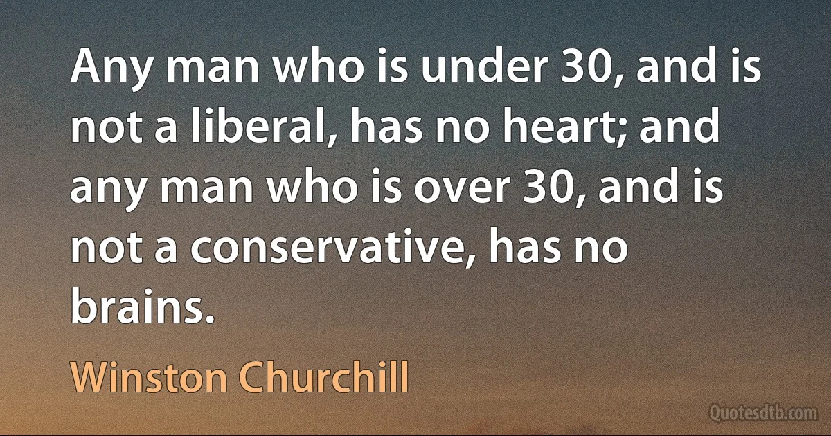 Any man who is under 30, and is not a liberal, has no heart; and any man who is over 30, and is not a conservative, has no brains. (Winston Churchill)