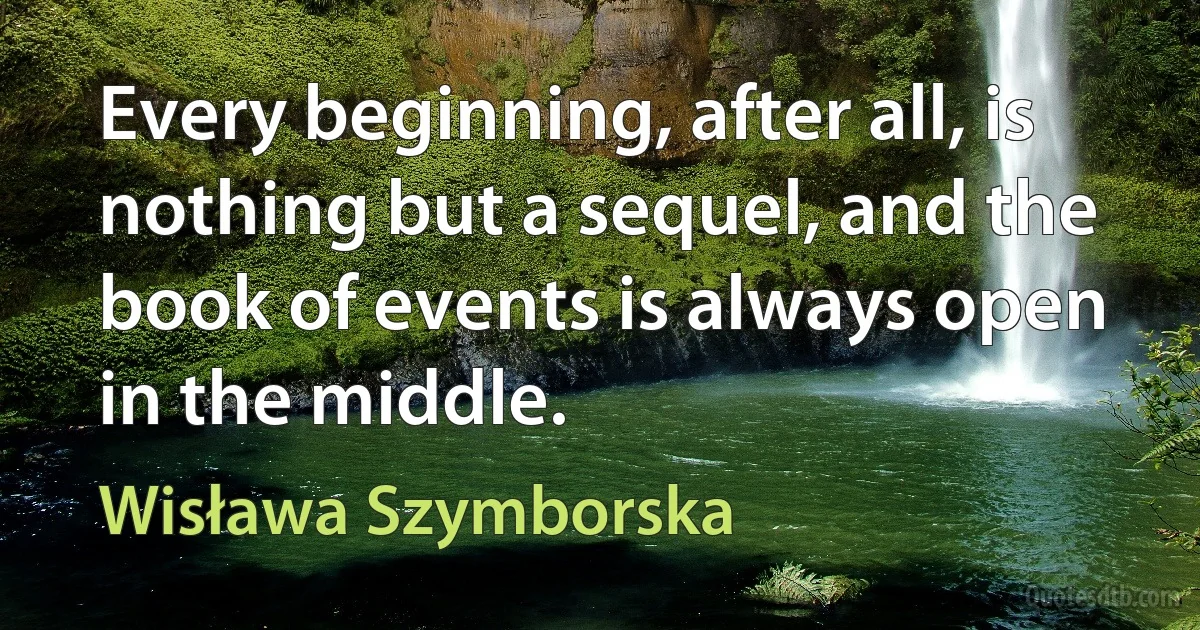 Every beginning, after all, is nothing but a sequel, and the book of events is always open in the middle. (Wisława Szymborska)