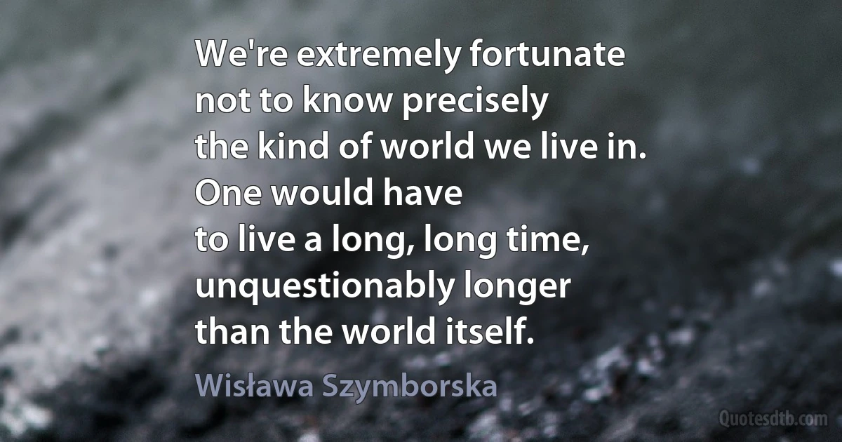 We're extremely fortunate
not to know precisely
the kind of world we live in.
One would have
to live a long, long time,
unquestionably longer
than the world itself. (Wisława Szymborska)