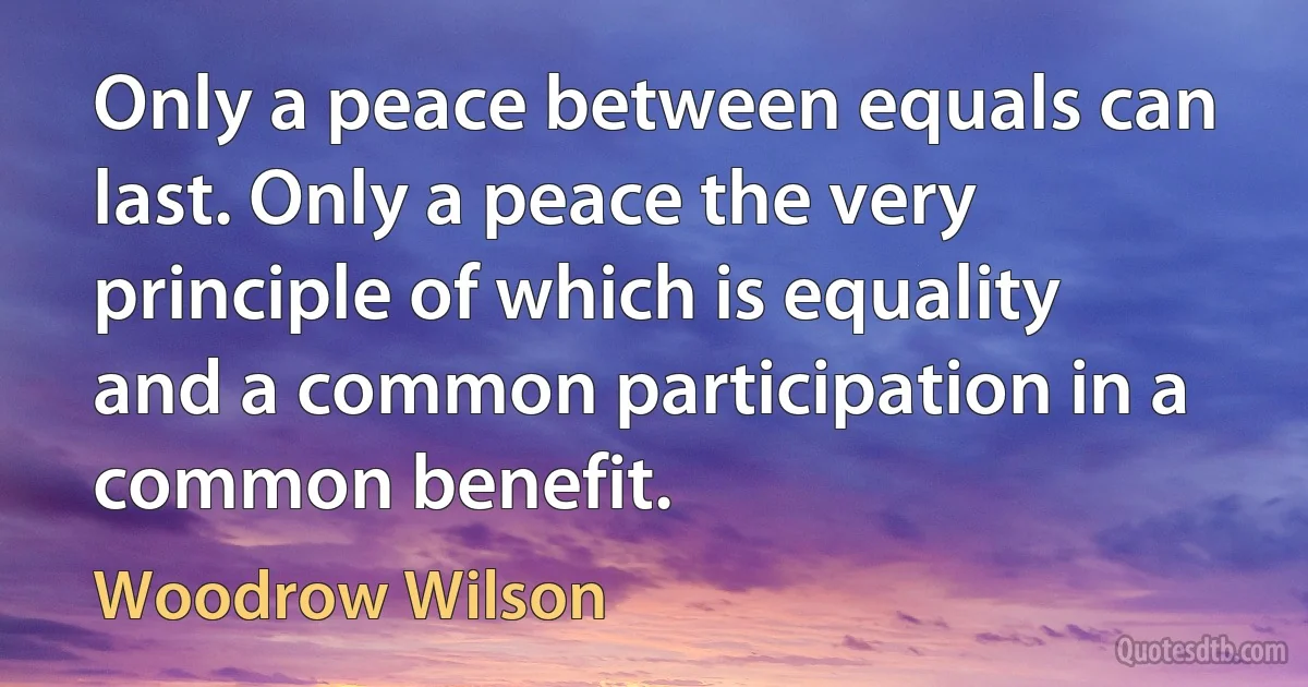 Only a peace between equals can last. Only a peace the very principle of which is equality and a common participation in a common benefit. (Woodrow Wilson)