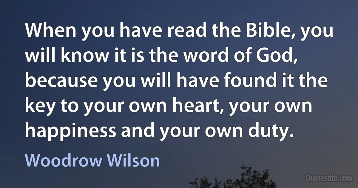 When you have read the Bible, you will know it is the word of God, because you will have found it the key to your own heart, your own happiness and your own duty. (Woodrow Wilson)