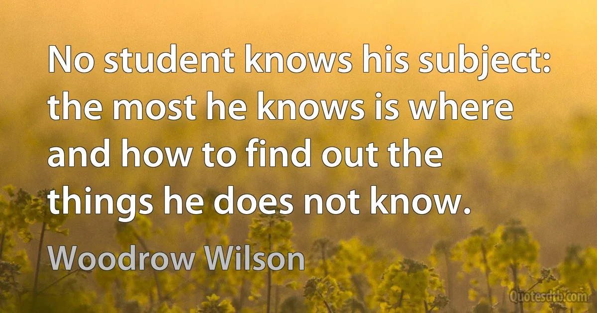 No student knows his subject: the most he knows is where and how to find out the things he does not know. (Woodrow Wilson)