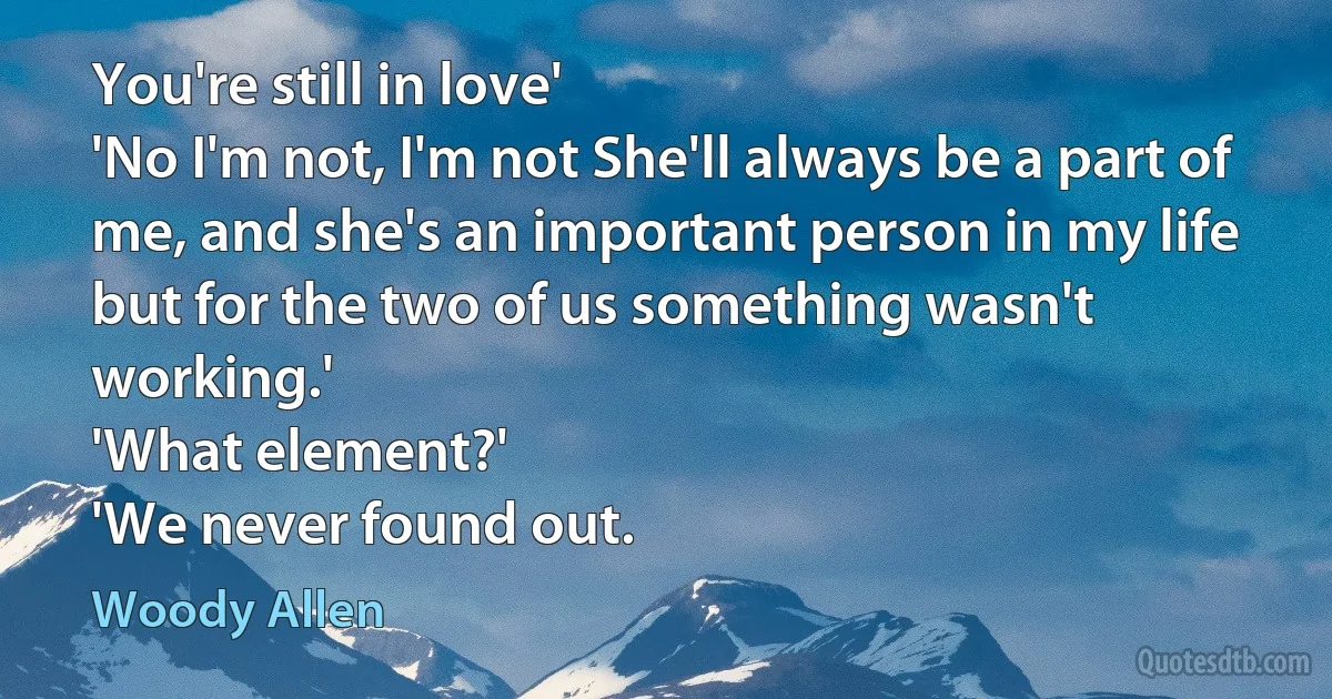 You're still in love'
'No I'm not, I'm not She'll always be a part of me, and she's an important person in my life but for the two of us something wasn't working.'
'What element?'
'We never found out. (Woody Allen)