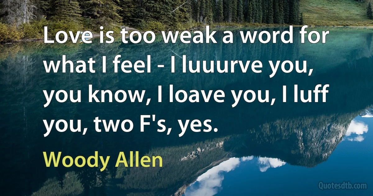 Love is too weak a word for what I feel - I luuurve you, you know, I loave you, I luff you, two F's, yes. (Woody Allen)