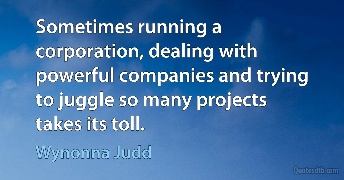 Sometimes running a corporation, dealing with powerful companies and trying to juggle so many projects takes its toll. (Wynonna Judd)