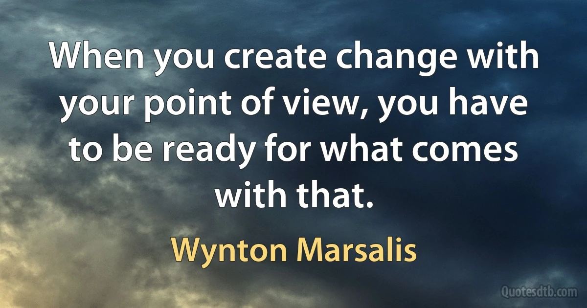 When you create change with your point of view, you have to be ready for what comes with that. (Wynton Marsalis)