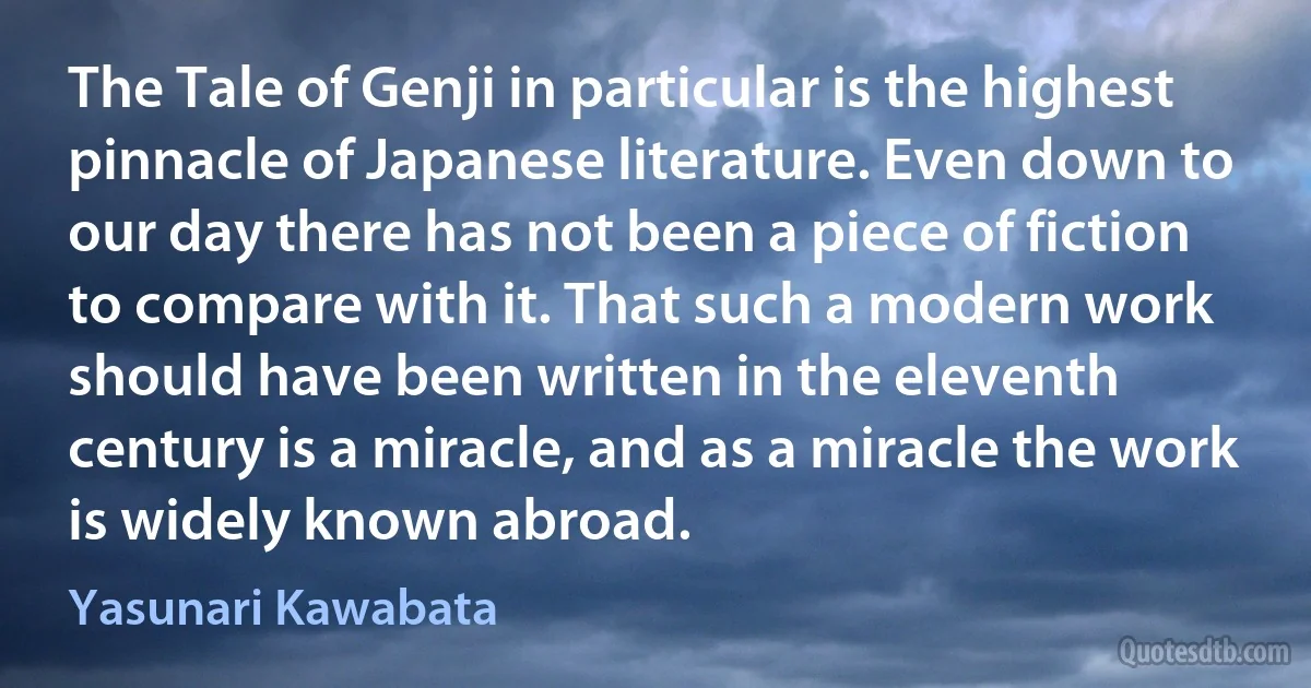 The Tale of Genji in particular is the highest pinnacle of Japanese literature. Even down to our day there has not been a piece of fiction to compare with it. That such a modern work should have been written in the eleventh century is a miracle, and as a miracle the work is widely known abroad. (Yasunari Kawabata)