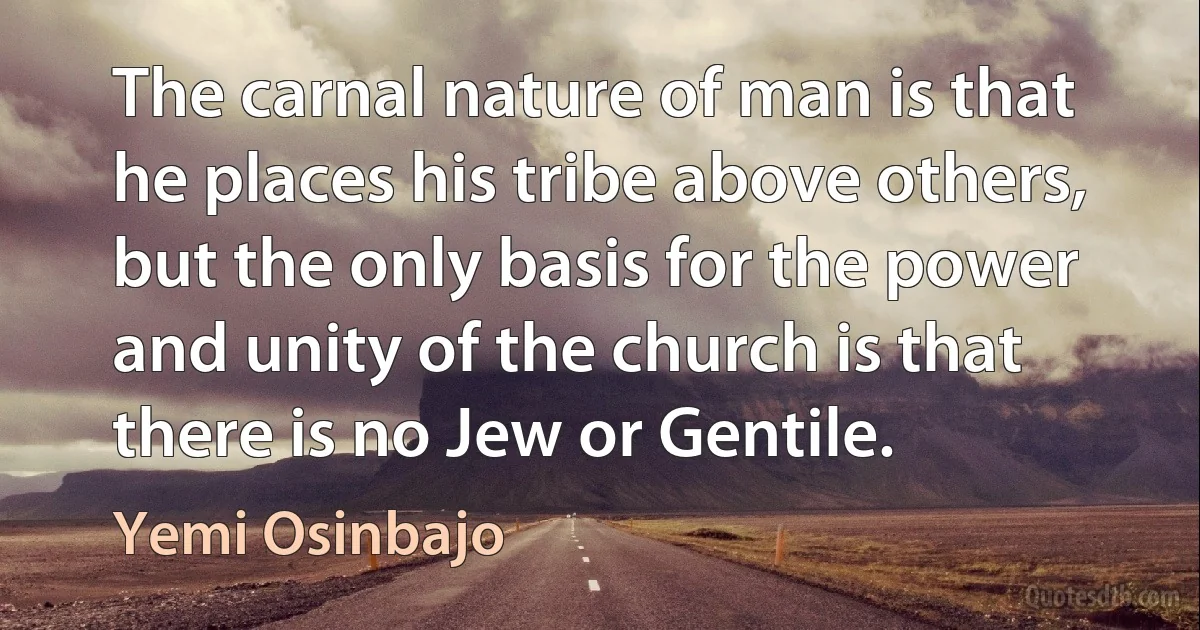 The carnal nature of man is that he places his tribe above others, but the only basis for the power and unity of the church is that there is no Jew or Gentile. (Yemi Osinbajo)