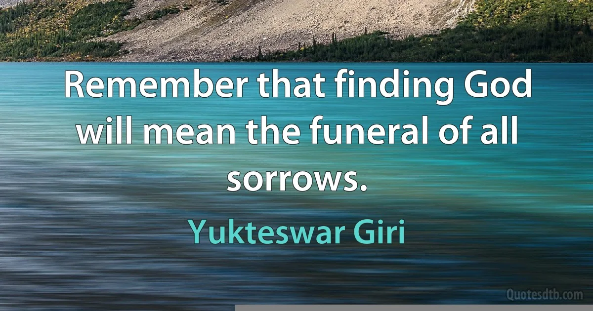 Remember that finding God will mean the funeral of all sorrows. (Yukteswar Giri)