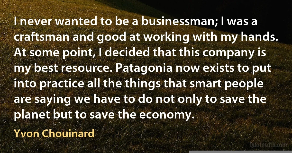 I never wanted to be a businessman; I was a craftsman and good at working with my hands. At some point, I decided that this company is my best resource. Patagonia now exists to put into practice all the things that smart people are saying we have to do not only to save the planet but to save the economy. (Yvon Chouinard)