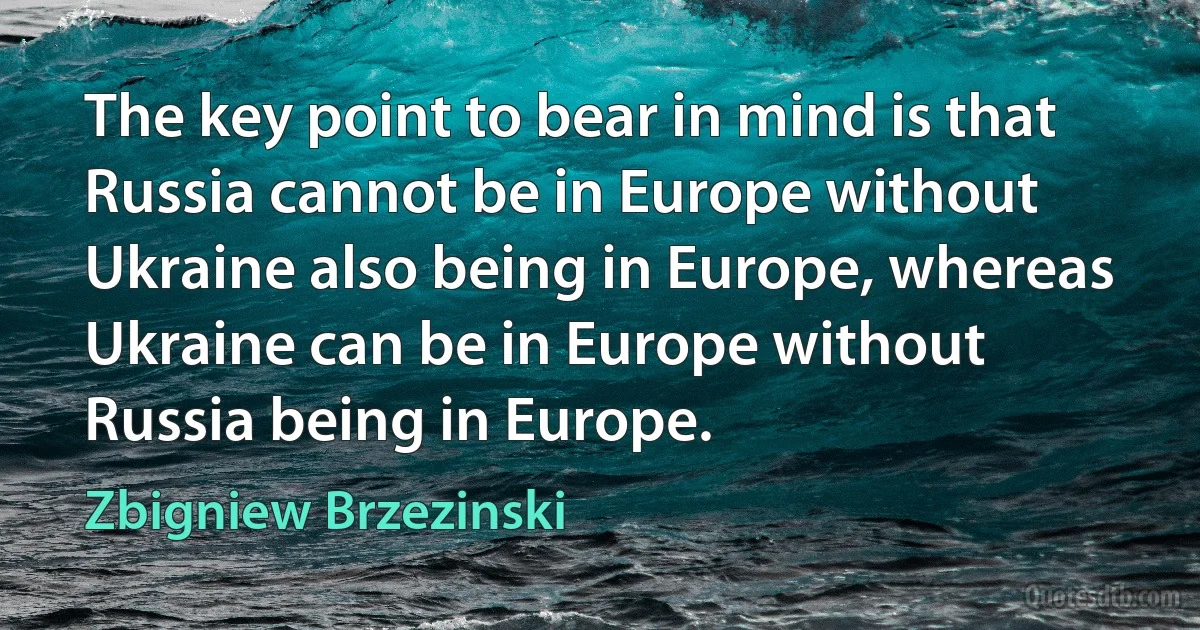 The key point to bear in mind is that Russia cannot be in Europe without Ukraine also being in Europe, whereas Ukraine can be in Europe without Russia being in Europe. (Zbigniew Brzezinski)